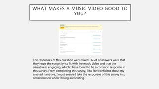WHAT MAKES A MUSIC VIDEO GOOD TO
YOU?
The responses of this question were mixed. A lot of answers were that
they hope the song’s lyrics fit with the music video and that the
narrative is engaging, which I have found to be a common response in
this survey. From completing this survey, I do feel confident about my
created narrative, I must ensure I take the responses of this survey into
consideration when filming and editing.
 
