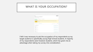 WHAT IS YOUR OCCUPATION?
I felt it was necessary to ask the occupation of my respondents as my
target audience is specifically young High School students. A majority
of my respondents were however students, which has given me an
advantage when taking my survey into consideration.
 