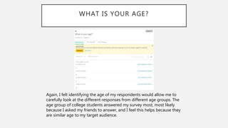 WHAT IS YOUR AGE?
Again, I felt identifying the age of my respondents would allow me to
carefully look at the different responses from different age groups. The
age group of college students answered my survey most, most likely
because I asked my friends to answer, and I feel this helps because they
are similar age to my target audience.
 