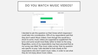 DO YOU WATCH MUSIC VIDEOS?
I decided to ask this question so that I knew which responses I
could take into consideration, 30% of my respondents said that
they don’t watch Music Videos. Even though this would be a
shock to some, music videos are supposed to supplement the
lyrics and some would most likely rather to listen to the song.
Regardless, some of my respondents may have assumed that as
my survey was titled ‘Pop music video survey’ that my question
was specific to pop. I also decided to look closely at the
respondents who don’t watch music video, in order to see what
they do not enjoy about music videos.
 
