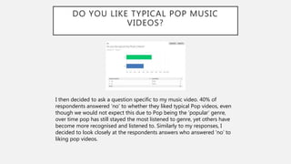 DO YOU LIKE TYPICAL POP MUSIC
VIDEOS?
I then decided to ask a question specific to my music video. 40% of
respondents answered ‘no’ to whether they liked typical Pop videos, even
though we would not expect this due to Pop being the ‘popular’ genre,
over time pop has still stayed the most listened to genre, yet others have
become more recognised and listened to. Similarly to my responses, I
decided to look closely at the respondents answers who answered ’no’ to
liking pop videos.
 