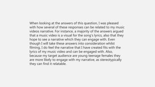 When looking at the answers of this question, I was pleased
with how several of these responses can be related to my music
videos narrative. For instance, a majority of the answers argued
that a music video is a visual for the song’s lyrics, also that they
hope to see a narrative which they can engage with. Even
though I will take these answers into consideration whilst
filming, I do feel the narrative that I have created fits with the
lyrics of my music video and can be engaged with. Also,
because my target audience are young teenage females they
are more likely to engage with my narrative, as stereotypically
they can find it relatable.
 