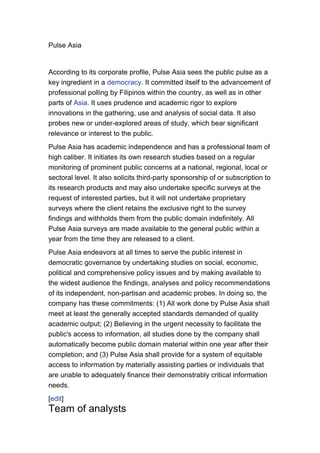 Pulse Asia


According to its corporate profile, Pulse Asia sees the public pulse as a
key ingredient in a democracy. It committed itself to the advancement of
professional polling by Filipinos within the country, as well as in other
parts of Asia. It uses prudence and academic rigor to explore
innovations in the gathering, use and analysis of social data. It also
probes new or under-explored areas of study, which bear significant
relevance or interest to the public.
Pulse Asia has academic independence and has a professional team of
high caliber. It initiates its own research studies based on a regular
monitoring of prominent public concerns at a national, regional, local or
sectoral level. It also solicits third-party sponsorship of or subscription to
its research products and may also undertake specific surveys at the
request of interested parties, but it will not undertake proprietary
surveys where the client retains the exclusive right to the survey
findings and withholds them from the public domain indefinitely. All
Pulse Asia surveys are made available to the general public within a
year from the time they are released to a client.
Pulse Asia endeavors at all times to serve the public interest in
democratic governance by undertaking studies on social, economic,
political and comprehensive policy issues and by making available to
the widest audience the findings, analyses and policy recommendations
of its independent, non-partisan and academic probes. In doing so, the
company has these commitments: (1) All work done by Pulse Asia shall
meet at least the generally accepted standards demanded of quality
academic output; (2) Believing in the urgent necessity to facilitate the
public's access to information, all studies done by the company shall
automatically become public domain material within one year after their
completion; and (3) Pulse Asia shall provide for a system of equitable
access to information by materially assisting parties or individuals that
are unable to adequately finance their demonstrably critical information
needs.
[edit]
Team of analysts
 