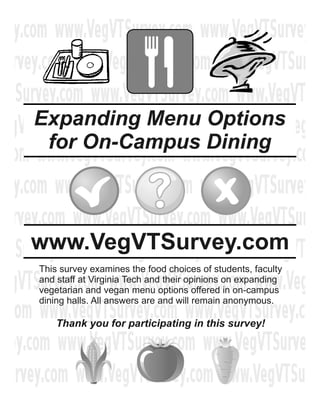 Expanding Menu Options
 for On-Campus Dining



www.VegVTSurvey.com
This survey examines the food choices of students, faculty
and staff at Virginia Tech and their opinions on expanding
vegetarian and vegan menu options offered in on-campus
dining halls. All answers are and will remain anonymous.

    Thank you for participating in this survey!
 