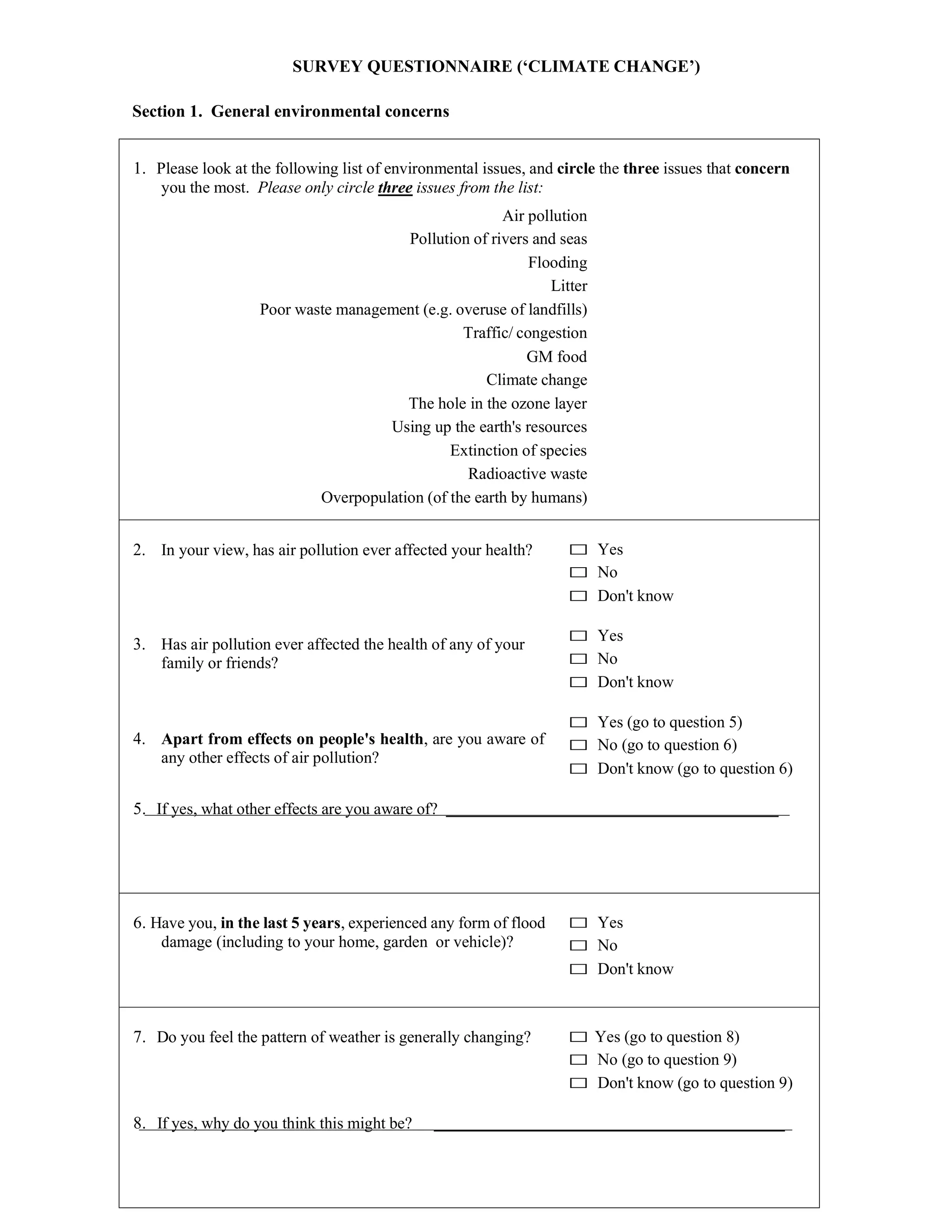 SURVEY QUESTIONNAIRE (‘CLIMATE CHANGE’)
Section 1. General environmental concerns
1. Please look at the following list of environmental issues, and circle the three issues that concern
you the most. Please only circle three issues from the list:
Air pollution
Pollution of rivers and seas
Flooding
Litter
Poor waste management (e.g. overuse of landfills)
Traffic/ congestion
GM food
Climate change
The hole in the ozone layer
Using up the earth's resources
Extinction of species
Radioactive waste
Overpopulation (of the earth by humans)
2. In your view, has air pollution ever affected your health?
3. Has air pollution ever affected the health of any of your
family or friends?
4. Apart from effects on people's health, are you aware of
any other effects of air pollution?
□ Yes
□ No
□ Don't know
□ Yes
□ No
□ Don't know
□ Yes (go to question 5)
□ No (go to question 6)
□ Don't know (go to question 6)
5. If yes, what other effects are you aware of?
6. Have you, in the last 5 years, experienced any form of flood
damage (including to your home, garden or vehicle)?
□ Yes
□ No
□ Don't know
7. Do you feel the pattern of weather is generally changing? □ Yes (go to question 8)
□ No (go to question 9)
□ Don't know (go to question 9)
8. If yes, why do you think this might be?
 