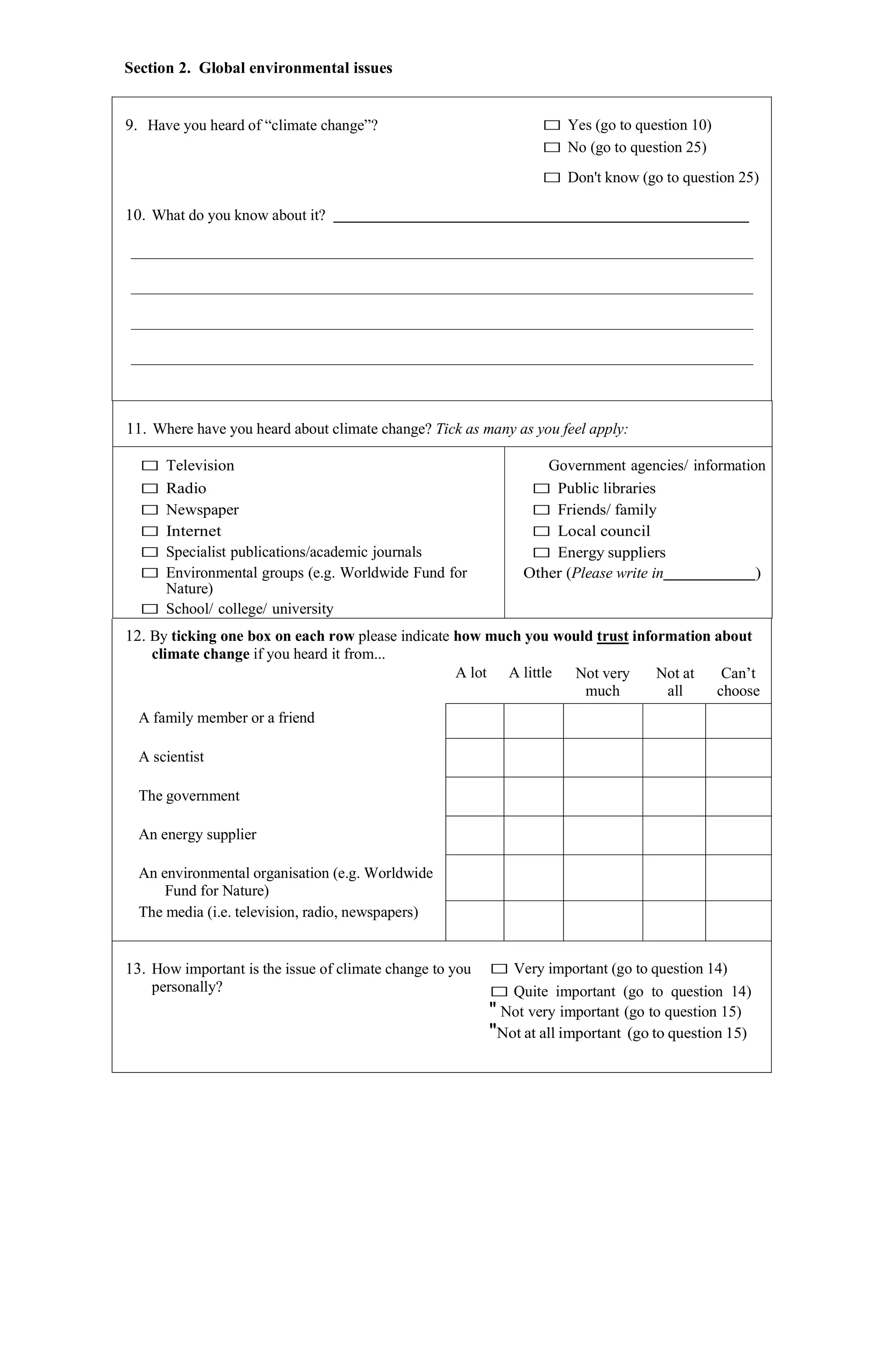 Section 2. Global environmental issues
9. Have you heard of “climate change”? □ Yes (go to question 10)
□ No (go to question 25)
□ Don't know (go to question 25)
10. What do you know about it?
11. Where have you heard about climate change? Tick as many as you feel apply:
□ Television
□ Radio
□ Newspaper
□ Internet
□ Specialist publications/academic journals
□ Environmental groups (e.g. Worldwide Fund for
Nature)
□ School/ college/ university
Government agencies/ information
□ Public libraries
□ Friends/ family
□ Local council
□ Energy suppliers
Other (Please write in )
12. By ticking one box on each row please indicate how much you would trust information about
climate change if you heard it from...
A lot A little Not very
much
Not at
all
Can’t
choose
A family member or a friend
A scientist
The government
An energy supplier
An environmental organisation (e.g. Worldwide
Fund for Nature)
The media (i.e. television, radio, newspapers)
13. How important is the issue of climate change to you
personally?
□ Very important (go to question 14)
□ Quite important (go to question 14)
" Not very important (go to question 15)
"Not at all important (go to question 15)
 