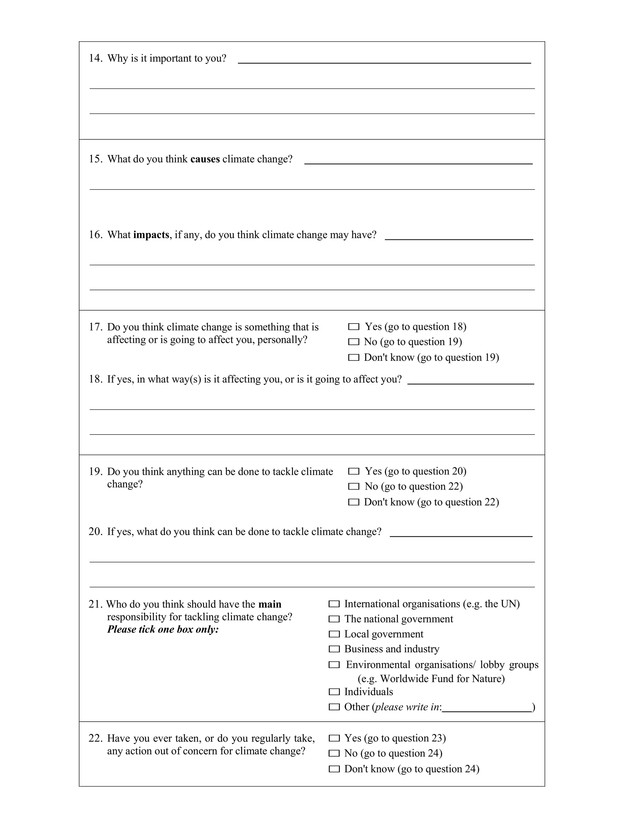 14. Why is it important to you?
15. What do you think causes climate change?
16. What impacts, if any, do you think climate change may have?
17. Do you think climate change is something that is
affecting or is going to affect you, personally?
□ Yes (go to question 18)
□ No (go to question 19)
□ Don't know (go to question 19)
18. If yes, in what way(s) is it affecting you, or is it going to affect you?
19. Do you think anything can be done to tackle climate
change?
□ Yes (go to question 20)
□ No (go to question 22)
□ Don't know (go to question 22)
20. If yes, what do you think can be done to tackle climate change?
21. Who do you think should have the main
responsibility for tackling climate change?
Please tick one box only:
□ International organisations (e.g. the UN)
□ The national government
□ Local government
□ Business and industry
□ Environmental organisations/ lobby groups
(e.g. Worldwide Fund for Nature)
□ Individuals
□ Other (please write in: )
22. Have you ever taken, or do you regularly take,
any action out of concern for climate change?
□ Yes (go to question 23)
□ No (go to question 24)
□ Don't know (go to question 24)
 