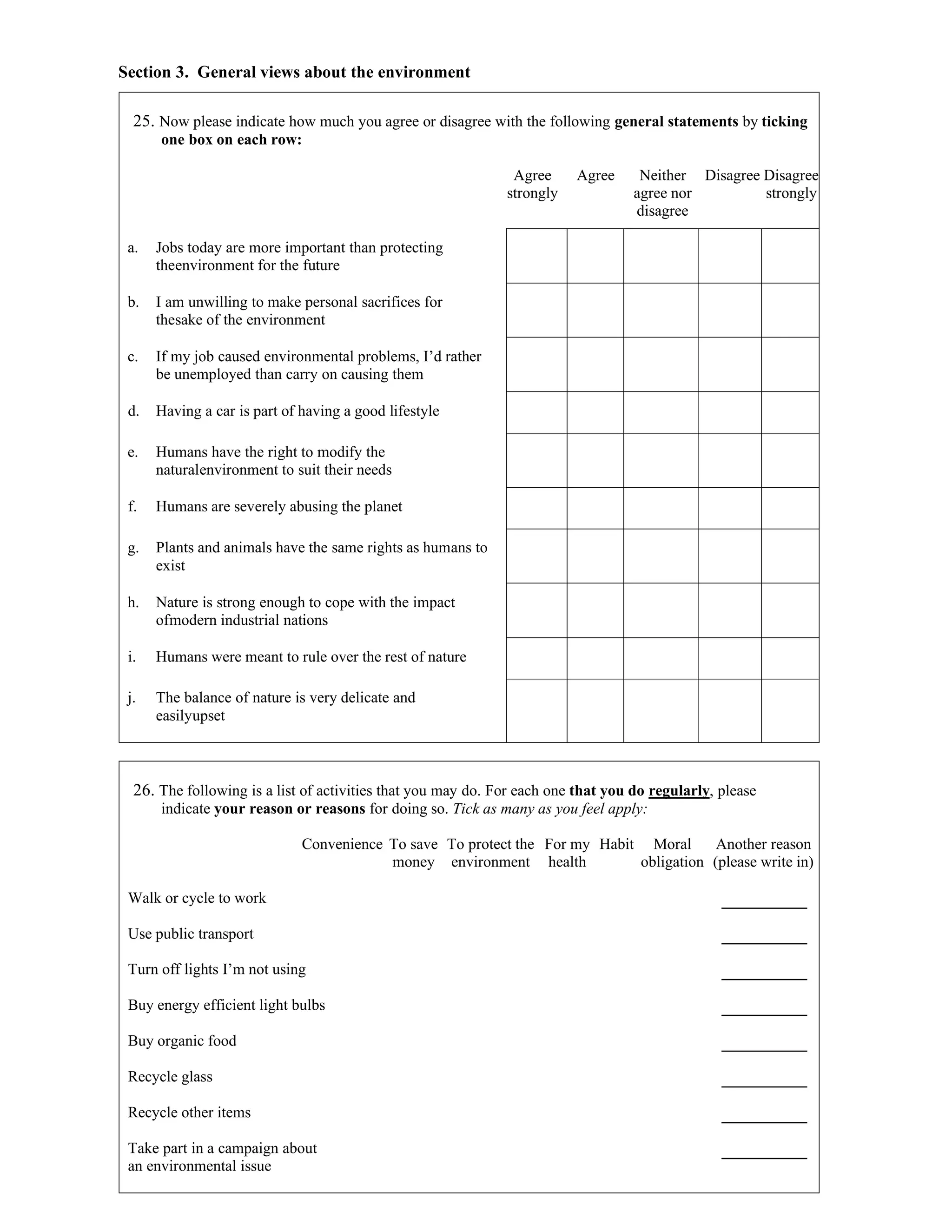 Section 3. General views about the environment
25. Now please indicate how much you agree or disagree with the following general statements by ticking
one box on each row:
Agree
strongly
Agree Neither
agree nor
disagree
Disagree Disagree
strongly
a. Jobs today are more important than protecting
theenvironment for the future
b. I am unwilling to make personal sacrifices for
thesake of the environment
c. If my job caused environmental problems, I’d rather
be unemployed than carry on causing them
d. Having a car is part of having a good lifestyle
e. Humans have the right to modify the
naturalenvironment to suit their needs
f. Humans are severely abusing the planet
g. Plants and animals have the same rights as humans to
exist
h. Nature is strong enough to cope with the impact
ofmodern industrial nations
i. Humans were meant to rule over the rest of nature
j. The balance of nature is very delicate and
easilyupset
26. The following is a list of activities that you may do. For each one that you do regularly, please
indicate your reason or reasons for doing so. Tick as many as you feel apply:
Convenience To save
money
To protect the
environment
For my
health
Habit Moral
obligation
Another reason
(please write in)
Walk or cycle to work
Use public transport
Turn off lights I’m not using
Buy energy efficient light bulbs
Buy organic food
Recycle glass
Recycle other items
Take part in a campaign about
an environmental issue
 