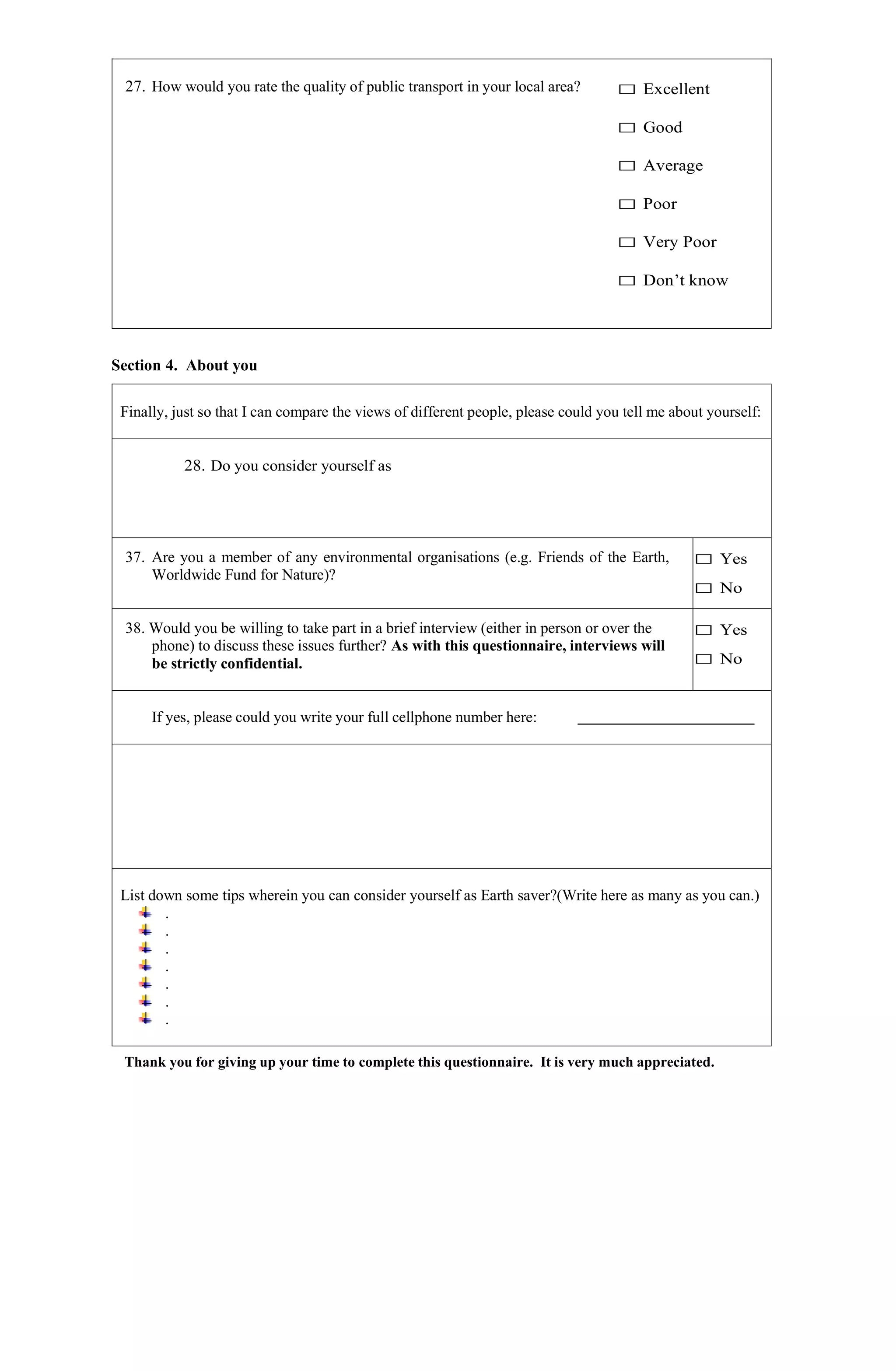 27. How would you rate the quality of public transport in your local area? □ Excellent
□ Good
□ Average
□ Poor
□ Very Poor
□ Don’t know
Section 4. About you
Finally, just so that I can compare the views of different people, please could you tell me about yourself:
28. Do you consider yourself as
37. Are you a member of any environmental organisations (e.g. Friends of the Earth,
Worldwide Fund for Nature)?
□ Yes
□ No
38. Would you be willing to take part in a brief interview (either in person or over the
phone) to discuss these issues further? As with this questionnaire, interviews will
be strictly confidential.
□ Yes
□ No
If yes, please could you write your full cellphone number here:
List down some tips wherein you can consider yourself as Earth saver?(Write here as many as you can.)
.
.
.
.
.
.
.
Thank you for giving up your time to complete this questionnaire. It is very much appreciated.
 