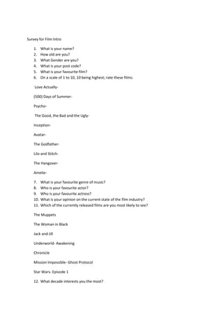 Survey for Film Intro

    1.    What is your name?
    2.    How old are you?
    3.    What Gender are you?
    4.    What is your post code?
    5.    What is your favourite film?
    6.    On a scale of 1 to 10, 10 being highest; rate these films:

    Love Actually-

    (500) Days of Summer-

    Psycho-

    The Good, the Bad and the Ugly-

    Inception-

    Avatar-

    The Godfather-

    Lilo and Stitch-

    The Hangover-

    Amelie-

    7.    What is your favourite genre of music?
    8.    Who is your favourite actor?
    9.    Who is your favourite actress?
    10.   What is your opinion on the current state of the film industry?
    11.   Which of the currently released films are you most likely to see?

    The Muppets

    The Woman in Black

    Jack and Jill

    Underworld- Awakening

    Chronicle

    Mission Impossible- Ghost Protocol

    Star Wars- Episode 1

    12. What decade interests you the most?
 