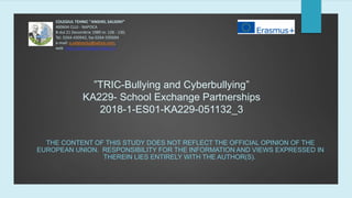 ”TRIC-Bullying and Cyberbullying”
KA229- School Exchange Partnerships
2018-1-ES01-KA229-051132_3
THE CONTENT OF THIS STUDY DOES NOT REFLECT THE OFFICIAL OPINION OF THE
EUROPEAN UNION. RESPONSIBILITY FOR THE INFORMATION AND VIEWS EXPRESSED IN
THEREIN LIES ENTIRELY WITH THE AUTHOR(S).
COLEGIUL TEHNIC "ANGHEL SALIGNY"
400604 CLUJ - NAPOCA
B-dul 21 Decembrie 1989 nr. 128 - 130,
Tel. 0264-430942, fax 0264-595694
e-mail: a.salignycluj@yahoo.com,
web: http://www.colegiul-saligny.ro
 