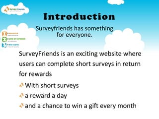 Introduction Surveyfriends has something  for everyone. SurveyFriends is an exciting website where  users can complete short surveys in return  for rewards With short surveys  a reward a day  and a chance to win a gift every month  