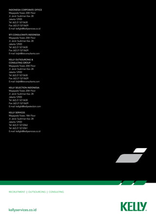 Indonesia Corporate Office
Mayapada Tower, 20th Floor
Jl. Jend. Sudirman Kav. 28
Jakarta 12920
Tel: (62) 21 5213630
Fax: (62) 21 5213629
E-mail: kellyjkt@kellyservices.co.id

BTI Consultants Indonesia
Mayapada Tower, 20th Floor
Jl. Jend. Sudirman Kav. 28
Jakarta 12920
Tel: (62) 21 5213630
Fax: (62) 21 5213629
E-mail: btijkt@bticonsultants.com

KELLY OUTSOURCING &     
CONSULTING GROUP
Mayapada Tower, 20th Floor
Jl. Jend. Sudirman Kav. 28
Jakarta 12920
Tel: (62) 21 5213630
Fax: (62) 21 5213629
E-mail: btijkt@bticonsultants.com

Kelly Selection Indonesia
Mayapada Tower, 20th Floor
Jl. Jend. Sudirman Kav. 28
Jakarta 12920
Tel: (62) 21 5213630
Fax: (62) 21 5213629
E-mail: kellyjkt@kellyselection.com

Kelly Services
Mayapada Tower, 18th Floor
Jl. Jend. Sudirman Kav. 28
Jakarta 12920
Tel: (62) 21 5212062
Tel: (62) 21 5212061
E-mail: kellyjkt@kellyservices.co.id




Recruitment | Outsourcing | Consulting




kellyservices.co.id
 