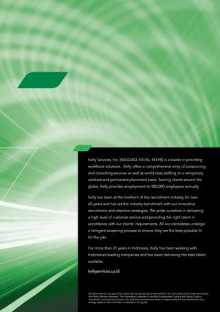 Kelly Services, Inc. (NASDAQ: KELYA, KELYB) is a leader in providing
workforce solutions. Kelly offers a comprehensive array of outsourcing
and consulting services as well as world-class staffing on a temporary,
contract and permanent placement basis. Serving clients around the
globe, Kelly provides employment to 480,000 employees annually.

Kelly has been at the forefront of the recruitment industry for over
60 years and has set the industry benchmark with our innovative
recruitment and retention strategies. We pride ourselves in delivering
a high level of customer service and providing the right talent in
accordance with our clients’ requirements. All our candidates undergo
a stringent screening process to ensure they are the best possible fit
for the job.

For more than 21 years in Indonesia, Kelly has been working with
Indonesia’s leading companies and has been delivering the best talent
available.

kellyservices.co.id	




All rights reserved. No part of this book may be reproduced or transmitted in any form without the written permission
from Kelly Services Indonesia. The information contained in the Kelly Employment Outlook and Salary Guide is
intended for educational purposes only. Kelly Services Indonesia takes no responsibility for any liabilities that may
emerge based on the information contained in this guide.
 