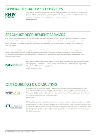 General recruitment services
                                             Kelly Services’ general recruitment focuses on client staffing requirements from entry-level to junior executive
                                             positions in functional areas such as Accountancy & Finance, Banking, Customer Service, Human Resources,
                                             Logistics & Warehousing, Function Support, Sales & Marketing and Retail.
                                             kellyservices.co.id




specialist recruitment services
Kelly Services’ specialist divisions include Kelly Selection and Kelly Outsourcing and Consulting Group. Our specialist divisions focus exclusively
on the functional staffing requirements of our clients and draw on the formidable resources and infrastructure built by Kelly Services. It is the
best of both worlds – a company with specific knowledge and expertise backed by a respected leader who has been staffing the world for
more than 60 years.


We tailor our methodology to suit each requirement and our clients’ specific needs. Our database is unmatched in the industry, giving us
access to a large pool of potentially suitable candidates in a timely manner. Our constant presence in online portals, media contribution,
use of display advertising and our innovative approach to market mapping and networking allows us to reach passive candidates that would
otherwise not be available.


                                             Kelly Selection is a search and selection practice for mid to senior level professionals, with specialist consultants
                                             offering expertise in Accountancy & Finance, Banking, Human Resources, Sales & Marketing, Legal, Risk &
                                             Compliance and Procurement & Supply Chain.
                                             kellyjkt@kellyselection.com




OUTSOURCING & CONSULTING
                                             Kelly Outsourcing and Consulting group is a global leader in innovative talent management solutions in the
                                             areas of Recruitment Process Outsourcing (RPO), Business Process Outsourcing (BPO), Contingent Workforce
                                             Outsourcing (CWO), including Independent Contractor Solutions, Human Resources Consulting, Career Transition
                                             and Organizational Effectiveness , and Executive Search.
                                             kellyocg.com


                                             BTI Consultants specializes in global and regional C-level and senior executive searches. Leveraging on the ability
                                             to align ourselves with the changing face of leadership, our deep network of proven consultants extends our reach
                                             across specific industy sectors ans disciplines. We operate on the premise that every leader we place has the ability
         For leaders who made a difference
                                             to make a positive impact to the business they enter, the people they interact with, and the community at large.
                                             btijkt@bticonsultants.com




6 employment outlook and salary guide 2010/11
 
