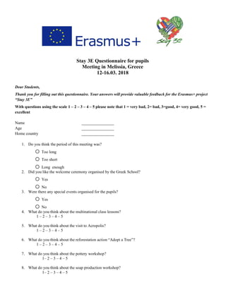 Stay 3E Questionnaire for pupils
Meeting in Melissia, Greece
12-16.03. 2018
Dear Students,
Thank you for filling out this questionnaire. Your answers will provide valuable feedback for the Erasmus+ project
“Stay 3E”
With questions using the scale 1 – 2 – 3 – 4 – 5 please note that 1 = very bad, 2= bad, 3=good, 4= very good, 5 =
excellent
Name ________________
Age ________________
Home country ________________
1. Do you think the period of this meeting was?
o Too long
o Too short
o Long enough
2. Did you like the welcome ceremony organised by the Greek School?
o Yes
o No
3. Were there any special events organised for the pupils?
o Yes
o No
4. What do you think about the multinational class lessons?
1 – 2 – 3 – 4 – 5
5. What do you think about the visit to Acropolis?
1 – 2 – 3 – 4 – 5
6. What do you think about the reforestation action “Adopt a Tree”?
1 – 2 – 3 – 4 – 5
7. What do you think about the pottery workshop?
1– 2 – 3 – 4 – 5
8. What do you think about the soap production workshop?
1– 2 – 3 – 4 – 5
 