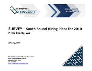 SURVEY – South Sound Hiring Plans for 2010
Pierce County, WA


January, 2010




The WorkForce Central Business Connection
4650 Steilacoom Blvd, Bldg 19
Lakewood, WA 98499
253-583-8800
www.TheBusinessConnection.net
 