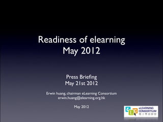 Readiness of elearning
      May 2012

             Press Brieﬁng
             May 21st 2012
  Erwin huang, chairman eLearning Consortium
         erwin.huang@elearning.org.hk

                  May 2012
 
