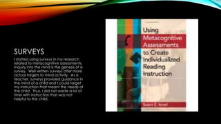 SURVEYS
I started using surveys in my research
related to metacognitive assessments.
Inquiry into the mind is the genesis of a
survey. Well written surveys offer more
actual targets to mind activity. As a
teacher, surveys provided guidance in
the mind of a child and I could target
my instruction that meant the needs of
the child. Thus, I did not waste a lot of
time with instruction that was not
helpful to the child.
 