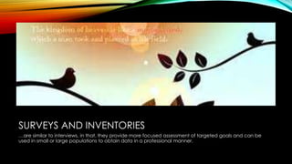 SURVEYS AND INVENTORIES
…are similar to interviews, in that, they provide more focused assessment of targeted goals and can be
used in small or large populations to obtain data in a professional manner.
 