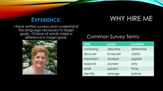 WHY HIRE MEEXPERIENCE:
I have written surveys and I understand
the language necessary to target
goals. Choice of words make a
difference in target goals. Common Survey Terms
after guess question
confusing describe determine
discover evaluate clarify
important analyze explain
respond ponder why
retell predict think
identify arrange before
 