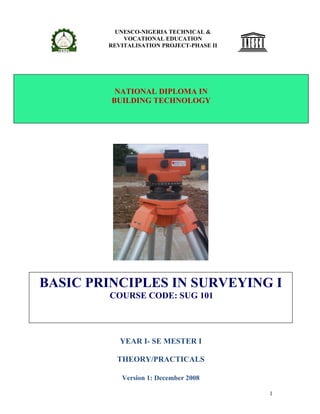 UNESCO-NIGERIA TECHNICAL &
            VOCATIONAL EDUCATION
        REVITALISATION PROJECT-PHASE II




          NATIONAL DIPLOMA IN
         BUILDING TECHNOLOGY




BASIC PRINCIPLES IN SURVEYING I
        COURSE CODE: SUG 101




           YEAR I- SE MESTER I

          THEORY/PRACTICALS

           Version 1: December 2008

                                          1
 