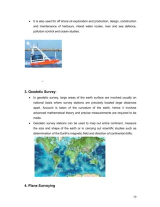 10
• It is also used for off shore oil exploration and production, design, construction
and maintenance of harbours, inland water routes, river and sea defence,
pollution control and ocean studies.
-
3. Geodetic Survey:
• In geodetic survey, large areas of the earth surface are involved usually on
national basis where survey stations are precisely located large distances
apart. Account is taken of the curvature of the earth, hence it involves
advanced mathematical theory and precise measurements are required to be
made.
• Geodetic survey stations can be used to map out entire continent, measure
the size and shape of the earth or in carrying out scientific studies such as
determination of the Earth’s magnetic field and direction of continental drifts.
4. Plane Surveying
 