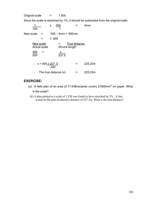 100
Original scale = 1.500
Since the scale is stretched by 1%, it should be subtracted from the original scale.
1 x 500 = 5mm
100 1
New scale = 500 – 5mm = 495mm
= 1: 495
New scale = True distance
Actual scale Shrunk length
495 = x .
500 227.5
∴ x = 495 x 227 .5 = 225.23m
500
∴ The true distance (x) = 225.23m
EXERCISE:
(a) A field plan of an area of 17.436hectares covers 27900mm2
on paper. What
is the scale?
(b) A plan plotted to a scale of 1:250 was found to have stretched by 2% . A line
scaled on the plan produced a distance of 227.5m. What is the true distance?
 