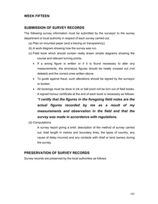 103
WEEK FIFTEEN
SUBMISSION OF SURVEY RECORDS
The following survey information must be submitted by the surveyor to the survey
department or local authority in respect of each survey carried out,
(a) Plan on mounted paper (and a tracing on transparency).
(b) A work diagram showing how the survey was run.
(c) Field book which should contain realty drawn simple diagrams showing the
course and relevant turning points.
• If a wrong figure is written or if it is found necessary to alter any
measurements, the erroneous figures should be neatly crossed out (not
deleted) and the correct ones written above.
• To guide against fraud, such alterations should be signed by the surveyor
or booker.
• All bookings must be done in ink or bell point not be torn out of field books.
A signed honour certificate at the end of each book is necessary as follows:
“I certify that the figures in the foregoing field notes are the
actual figures recorded by me as a result of my
measurements and observation in the field and that the
survey was made in accordance with regulations.
(d) Computations.
A survey report giving a brief, description of the method of survey carried
out, total length in metres and boundary lines, the types of country, any
cause of delay incurred and any contacts with chief or land owners during
the survey.
PRESERVATION OF SURVEY RECORDS
Survey records are preserved by the local authorities as follows:
 