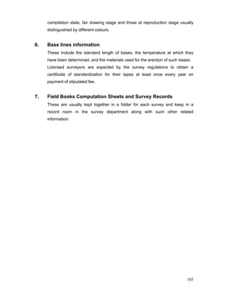 105
compilation state, fair drawing stage and those at reproduction stage usually
distinguished by different colours.
6. Base lines information
These include the standard length of bases, the temperature at which they
have been determined, and the materials used for the erection of such bases.
Licensed surveyors are expected by the survey regulations to obtain a
certificate of standardization for their tapes at least once every year on
payment of stipulated fee.
7. Field Books Computation Sheets and Survey Records
These are usually kept together in a folder for each survey and keep in a
record room in the survey department along with such other related
information.
 
