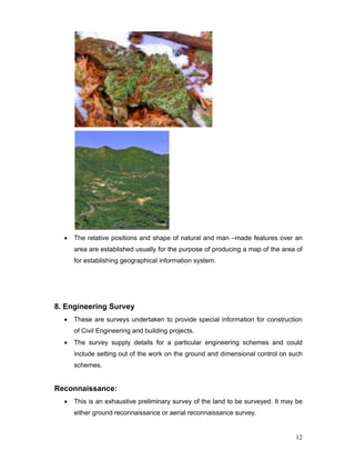 12
• The relative positions and shape of natural and man –made features over an
area are established usually for the purpose of producing a map of the area of
for establishing geographical information system.
8. Engineering Survey
• These are surveys undertaken to provide special information for construction
of Civil Engineering and building projects.
• The survey supply details for a particular engineering schemes and could
include setting out of the work on the ground and dimensional control on such
schemes.
Reconnaissance:
• This is an exhaustive preliminary survey of the land to be surveyed. It may be
either ground reconnaissance or aerial reconnaissance survey.
 