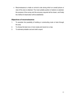 13
• Reconnaissance is made on arrival to site during which an overall picture or
view of the area is obtained. The most suitable position of stations is selected,
the purpose of the survey and the accuracy required will be drawn, and finally
the method of observation will be established.
Objectives of reconnaissance
1. To ascertain the possibility of building or constructing route or track through
the area.
2. To choose the best one or more routes and record on a map
3. To estimate probable cost and draft a report.
 