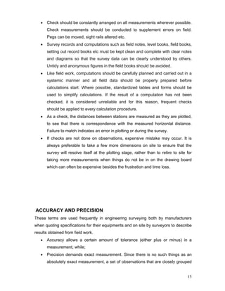 15
• Check should be constantly arranged on all measurements wherever possible.
Check measurements should be conducted to supplement errors on field.
Pegs can be moved, sight rails altered etc.
• Survey records and computations such as field notes, level books, field books,
setting out record books etc must be kept clean and complete with clear notes
and diagrams so that the survey data can be clearly understood by others.
Untidy and anonymous figures in the field books should be avoided.
• Like field work, computations should be carefully planned and carried out in a
systemic manner and all field data should be properly prepared before
calculations start. Where possible, standardized tables and forms should be
used to simplify calculations. If the result of a computation has not been
checked, it is considered unreliable and for this reason, frequent checks
should be applied to every calculation procedure.
• As a check, the distances between stations are measured as they are plotted,
to see that there is correspondence with the measured horizontal distance.
Failure to match indicates an error in plotting or during the survey.
• If checks are not done on observations, expensive mistake may occur. It is
always preferable to take a few more dimensions on site to ensure that the
survey will resolve itself at the plotting stage, rather than to retire to site for
taking more measurements when things do not be in on the drawing board
which can often be expensive besides the frustration and time loss.
ACCURACY AND PRECISION
These terms are used frequently in engineering surveying both by manufacturers
when quoting specifications for their equipments and on site by surveyors to describe
results obtained from field work.
• Accuracy allows a certain amount of tolerance (either plus or minus) in a
measurement, while;
• Precision demands exact measurement. Since there is no such things as an
absolutely exact measurement, a set of observations that are closely grouped
 