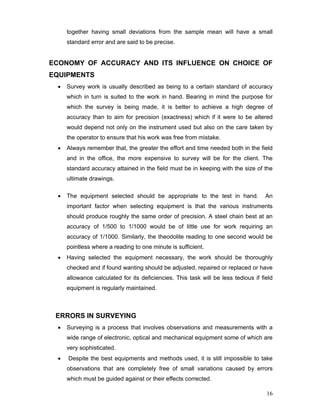 16
together having small deviations from the sample mean will have a small
standard error and are said to be precise.
ECONOMY OF ACCURACY AND ITS INFLUENCE ON CHOICE OF
EQUIPMENTS
• Survey work is usually described as being to a certain standard of accuracy
which in turn is suited to the work in hand. Bearing in mind the purpose for
which the survey is being made, it is better to achieve a high degree of
accuracy than to aim for precision (exactness) which if it were to be altered
would depend not only on the instrument used but also on the care taken by
the operator to ensure that his work was free from mistake.
• Always remember that, the greater the effort and time needed both in the field
and in the office, the more expensive to survey will be for the client. The
standard accuracy attained in the field must be in keeping with the size of the
ultimate drawings.
• The equipment selected should be appropriate to the test in hand. An
important factor when selecting equipment is that the various instruments
should produce roughly the same order of precision. A steel chain best at an
accuracy of 1/500 to 1/1000 would be of little use for work requiring an
accuracy of 1/1000. Similarly, the theodolite reading to one second would be
pointless where a reading to one minute is sufficient.
• Having selected the equipment necessary, the work should be thoroughly
checked and if found wanting should be adjusted, repaired or replaced or have
allowance calculated for its deficiencies. This task will be less tedious if field
equipment is regularly maintained.
ERRORS IN SURVEYING
• Surveying is a process that involves observations and measurements with a
wide range of electronic, optical and mechanical equipment some of which are
very sophisticated.
• Despite the best equipments and methods used, it is still impossible to take
observations that are completely free of small variations caused by errors
which must be guided against or their effects corrected.
 