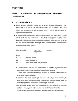 19
WEEK THREE
EFFECTS OF ERRORS IN LINEAR MEASUREMENT AND THEIR
CORRECTIONS.
1. STANDARDIZATION
• Under a given condition, a tape has a certain nominal length which may
however tend to stretch with a lot of use under field conditions. The actual
length can be determined by comparing it with a known standard base or
against a reference tape.
• A base line for standardizing tapes should consist of two fixed points located
on site such that they are likely to be disturbed. These points could be nail in
pegs, but marks set into concrete blocks or pillars are preferable. The length of
the field tape is computed to the length of the baseline and the standardization
correction obtained as follows:.
Standardization = L (LB - LT) --------- (1)
LB
Where:-
L = Measured length
LB = Length of baseline
LT = Length of field tape along base line.
• If a reference tape is to be used, it should not be used for any field work and
should be checked by the manufacturer as often as possible.
• To avoid error, standardization should be done on smooth, flat surface such
as surfaced road or foot path.
• It is obvious that every tape length measured with a tape of incorrect length
would be in error (plus or minus) and the total error from this source would be
in direct proportion to the number of tape length measured.
• Standardization of steel tapes should be carried out frequently for each tape at
least once in every six months or whenever it is broken and mended.
• From standardization measurements a connection is computed as follows:
 