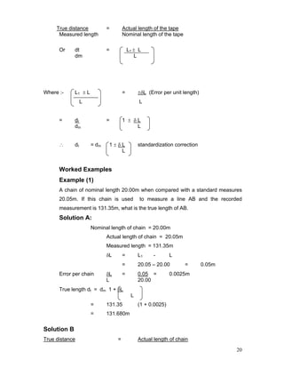 20
True distance = Actual length of the tape
Measured length Nominal length of the tape
Or dt = L1 ± L
dm L
Where :- L1 ± L = ±δL (Error per unit length)
L L
= dt = 1 ± δ L
dm L
∴ dt = dm 1 ± δ L standardization correction
L
Worked Examples
Example (1)
A chain of nominal length 20.00m when compared with a standard measures
20.05m. If this chain is used to measure a line AB and the recorded
measurement is 131.35m, what is the true length of AB.
Solution A:
Nominal length of chain = 20.00m
Actual length of chain = 20.05m
Measured length = 131.35m
δL = L1 - L
= 20.05 – 20.00 = 0.05m
Error per chain δL = 0.05 = 0.0025m
L 20.00
True length dt = dm 1 + δL
L
= 131.35 (1 + 0.0025)
= 131.680m
Solution B
True distance = Actual length of chain
 