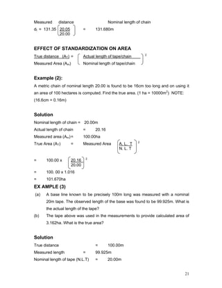 21
Measured distance Nominal length of chain
dt = 131.35 20.05 = 131.680m
20.00
EFFECT OF STANDARDIZATION ON AREA
True distance (AT) = Actual length of tape/chain 2
Measured Area (Am) Nominal length of tape/chain
Example (2):
A metric chain of nominal length 20.00 is found to be 16cm too long and on using it
an area of 100 hectares is computed. Find the true area. (1 ha = 10000m2
) NOTE:
(16.6cm = 0.16m)
Solution
Nominal length of chain = 20.00m
Actual length of chain = 20.16
Measured area (Am)= 100.00ha
True Area (AT) = Measured Area A. L. T 2
N. L. T
= 100.00 x 20.16 2
20.00
= 100. 00 x 1.016
= 101.670ha
EX AMPLE (3)
(a) A base line known to be precisely 100m long was measured with a nominal
20m tape. The observed length of the base was found to be 99.925m. What is
the actual length of the tape?
(b) The tape above was used in the measurements to provide calculated area of
3.162ha. What is the true area?
Solution
True distance = 100.00m
Measured length = 99.925m
Nominal length of tape (N.L.T) = 20.00m
 