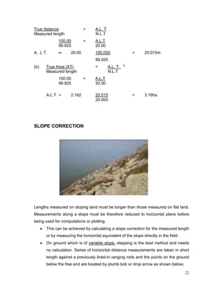 22
True distance = A.L. T
Measured length N.L.T
100.00 = A.L.T
99.925 20.00
A. .L T. ═ 20.00 100.000 = 20.015m
99.925
(b) True Area (AT) = A.L. T 2
Measured length N.L.T
100.00 = A.L.T
99.925 20.00
A.L.T. = 2.162 20.015 = 3.16ha
20.000
SLOPE CORRECTION
Lengths measured on sloping land must be longer than those measured on flat land.
Measurements along a slope must be therefore reduced to horizontal plane before
being used for computations or plotting.
• This can be achieved by calculating a slope correction for the measured length
or by measuring the horizontal equivalent of the slope directly in the field.
• On ground which is of variable slope, stepping is the best method and needs
no calculation. Series of horizontal distance measurements are taken in short
length against a previously lined-in ranging rods and the points on the ground
below the free end are located by plumb bob or drop arrow as shown below;
 