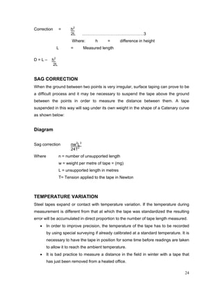 24
Correction = h2
2L ………………………………………3
Where: h = difference in height
L = Measured length
D = L – h2
2L
SAG CORRECTION
When the ground between two points is very irregular, surface taping can prove to be
a difficult process and it may be necessary to suspend the tape above the ground
between the points in order to measure the distance between them. A tape
suspended in this way will sag under its own weight in the shape of a Catenary curve
as shown below:
Diagram
Sag correction nw2
L3
24T2
Where n = number of unsupported length
w = weight per metre of tape = (mg)
L = unsupported length in metres
T= Tension applied to the tape in Newton
TEMPERATURE VARIATION
Steel tapes expand or contact with temperature variation. If the temperature during
measurement is different from that at which the tape was standardized the resulting
error will be accumulated in direct proportion to the number of tape length measured.
• In order to improve precision, the temperature of the tape has to be recorded
by using special surveying if already calibrated at a standard temperature. It is
necessary to have the tape in position for some time before readings are taken
to allow it to reach the ambient temperature.
• It is bad practice to measure a distance in the field in winter with a tape that
has just been removed from a heated office.
 