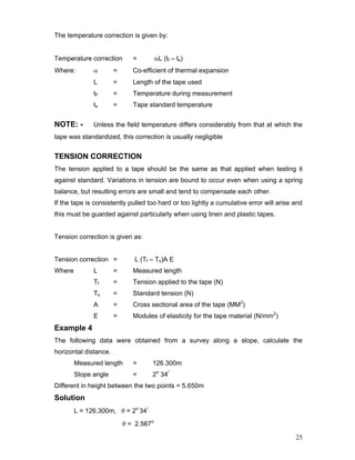 25
The temperature correction is given by:
Temperature correction = αL (tf – ts)
Where: α = Co-efficient of thermal expansion
L = Length of the tape used
tF = Temperature during measurement
ts = Tape standard temperature
NOTE: - Unless the field temperature differs considerably from that at which the
tape was standardized, this correction is usually negligible
TENSION CORRECTION
The tension applied to a tape should be the same as that applied when testing it
against standard. Variations in tension are bound to occur even when using a spring
balance, but resulting errors are small and tend to compensate each other.
If the tape is consistently pulled too hard or too lightly a cumulative error will arise and
this must be guarded against particularly when using linen and plastic tapes.
Tension correction is given as:
Tension correction = L (Tf – Ts)A E
Where L = Measured length
Tf = Tension applied to the tape (N)
Ts = Standard tension (N)
A = Cross sectional area of the tape (MM2
)
E = Modules of elasticity for the tape material (N/mm2
)
Example 4
The following data were obtained from a survey along a slope, calculate the
horizontal distance.
Measured length = 126.300m
Slope angle = 2o
34/
Different in height between the two points = 5.650m
Solution
L = 126.300m, θ = 2o
34/
θ = 2.567o
 