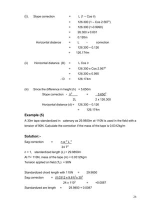 26
(i). Slope correction = L (1 – Cos θ)
= 126.300 (1 – Cos 2.567o
)
= 126.300 (1-0.9990)
= 26.300 x 0.001
= 0.126m
Horizontal distance = L - correction
= 126.300 – 0.126
= 126.174m
(ii) Horizontal distance (D) = L Cos θ
= 126.300 x Cos 2.567o
= 126.300 x 0.990
∴D = 126.174m
(iii) Since the difference in height (h) = 5.650m
Slope correction - h2
= 5.6502
2L 2 x 126.300
Horizontal distance (d) = 126.300 – 0.126
= 126.174m
Example (5)
A 30m tape standardized in catenary as 29.9850m at 110N is used in the field with a
tension of 90N. Calculate the correction if the mass of the tape is 0.0312kg/m
Solution:-
Sag correction = n w 2
L 3
24 T2
n = 1, standardized length (L) = 29.9850m
At T= 110N, mass of the tape (m) = 0.0312Kgm
Tension applied on field (T2) = 90N
Standardized chord length with 110N = 29.9850
Sag correction = (0.0312 x 9.81)2
x 303
24 x 1102
= +0.0087
Standardized are length = 29.9850 + 0.0087
 