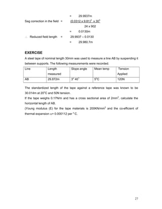 27
= 29.9937m
Sag correction in the field = (0.0312 x 9.81)2
x 303
24 x 902
= 0.0130m
∴ Reduced field length = 29.9937 – 0.0130
= 29.980.7m
EXERCISE
A steel tape of nominal length 30mm was used to measure a line AB by suspending it
between supports. The following measurements were recorded.
Line Length
measured
Slope angle Mean temp Tension
Applied
AB 29.872m 3o
401
5o
C 120N
The standardized length of the tape against a reference tape was known to be
30.014m at 20o
C and 50N tension.
If the tape weighs 0.17N/m and has a cross sectional area of 2mm2
, calculate the
horizontal length of AB.
(Young modulus (E) for the tape materials is 200KN/mm2
and the co-efficient of
thermal expansion α= 0.000112 per o
C.
 
