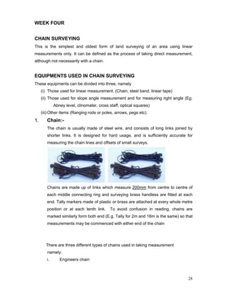 28
WEEK FOUR
CHAIN SURVEYING
This is the simplest and oldest form of land surveying of an area using linear
measurements only. It can be defined as the process of taking direct measurement,
although not necessarily with a chain.
EQUIPMENTS USED IN CHAIN SURVEYING
These equipments can be divided into three, namely
(i) Those used for linear measurement. (Chain, steel band, linear tape)
(ii) Those used for slope angle measurement and for measuring right angle (Eg.
Abney level, clinomater, cross staff, optical squares)
(iii) Other items (Ranging rods or poles, arrows, pegs etc).
1. Chain:-
The chain is usually made of steel wire, and consists of long links joined by
shorter links. It is designed for hard usage, and is sufficiently accurate for
measuring the chain lines and offsets of small surveys.
Chains are made up of links which measure 200mm from centre to centre of
each middle connecting ring and surveying brass handless are fitted at each
end. Tally markers made of plastic or brass are attached at every whole metre
position or at each tenth link. To avoid confusion in reading, chains are
marked similarly form both end (E.g. Tally for 2m and 18m is the same) so that
measurements may be commenced with either end of the chain
There are three different types of chains used in taking measurement
namely:
i. Engineers chain
 