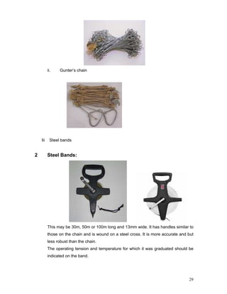 29
ii. Gunter’s chain
Iii Steel bands
2 Steel Bands:
This may be 30m, 50m or 100m long and 13mm wide. It has handles similar to
those on the chain and is wound on a steel cross. It is more accurate and but
less robust than the chain.
The operating tension and temperature for which it was graduated should be
indicated on the band.
 