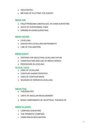 3
• FIELD NOTES
• METHOD OF PLOTTING THE SURVEY
WEEK SIX
• FIELD PROBLEMS (OBSTACLES) IN CHAIN SURVEYING
• WAYS OF OVERCOMING THEM
• ERRORS IN CHAIN SURVEYING
WEEK SEVEN
• LEVELLING
• SURVEYOR’S LEVELLING INSTRUMENTS
• LINE OF COLLIMATION
WEEK EIGHT
• CRITERIA FOR SELECTING LEVELLING DATUM
• CONSTRUCTION AND USE OF BENCH MARKS
• PROCEDURE IN LEVELING
WEEK NINE
• USES OF LEVELLING
• CONTOUR CHARACTERISTICS
• USES OF CONTOUR MAPS
• SOURCES OF ERROR IN LEVELLING
WEEK TEN
• THEODOLITES
• UNITS OF ANGULAR MEASUREMENT
• BASIC COMPONENTS OF AN OPTICAL THEODOLITE
WEEK ELEVEN
• COMPASS SURVEYING
• THE PRISMATIC COMPASS
• VARIATION IN DECLINATION
 