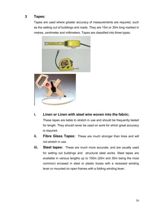 30
3 Tapes:
Tapes are used where greater accuracy of measurements are required, such
as the setting out of buildings and roads. They are 15m or 30m long marked in
metres, centimeter and millimeters. Tapes are classified into three types;
i. Linen or Linen with steel wire woven into the fabric;
These tapes are liable to stretch in use and should be frequently tested
for length. They should never be used on work for which great accuracy
is required.
ii. Fibre Glass Tapes: These are much stronger than lines and will
not stretch in use.
iii. Steel tapes: These are much more accurate, and are usually used
for setting out buildings and structural steel works. Steel tapes are
available in various lengths up to 100m (20m and 30m being the most
common) encased in steel or plastic boxes with a recessed winding
lever or mounted on open frames with a folding winding lever.
 