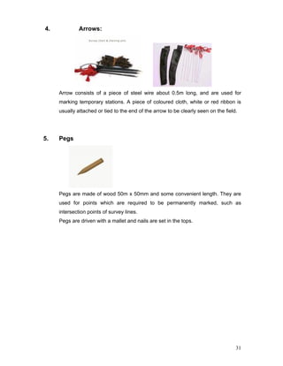 31
4. Arrows:
Arrow consists of a piece of steel wire about 0.5m long, and are used for
marking temporary stations. A piece of coloured cloth, white or red ribbon is
usually attached or tied to the end of the arrow to be clearly seen on the field.
5. Pegs
Pegs are made of wood 50m x 50mm and some convenient length. They are
used for points which are required to be permanently marked, such as
intersection points of survey lines.
Pegs are driven with a mallet and nails are set in the tops.
 