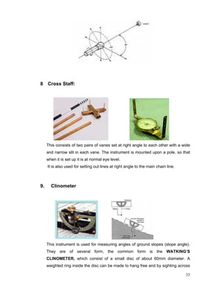 33
8 Cross Staff:
This consists of two pairs of vanes set at right angle to each other with a wide
and narrow slit in each vane. The instrument is mounted upon a pole, so that
when it is set up it is at normal eye level.
It is also used for setting out lines at right angle to the main chain line.
9. Clinometer
This instrument is used for measuring angles of ground slopes (slope angle).
They are of several form, the common form is the WATKING’S
CLINOMETER, which consist of a small disc of about 60mm diameter. A
weighted ring inside the disc can be made to hang free and by sighting across
 