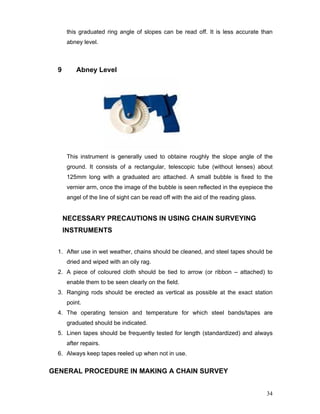 34
this graduated ring angle of slopes can be read off. It is less accurate than
abney level.
9 Abney Level
This instrument is generally used to obtaine roughly the slope angle of the
ground. It consists of a rectangular, telescopic tube (without lenses) about
125mm long with a graduated arc attached. A small bubble is fixed to the
vernier arm, once the image of the bubble is seen reflected in the eyepiece the
angel of the line of sight can be read off with the aid of the reading glass.
NECESSARY PRECAUTIONS IN USING CHAIN SURVEYING
INSTRUMENTS
1. After use in wet weather, chains should be cleaned, and steel tapes should be
dried and wiped with an oily rag.
2. A piece of coloured cloth should be tied to arrow (or ribbon – attached) to
enable them to be seen clearly on the field.
3. Ranging rods should be erected as vertical as possible at the exact station
point.
4. The operating tension and temperature for which steel bands/tapes are
graduated should be indicated.
5. Linen tapes should be frequently tested for length (standardized) and always
after repairs.
6. Always keep tapes reeled up when not in use.
GENERAL PROCEDURE IN MAKING A CHAIN SURVEY
 