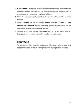 36
d. Check lines: Every part of the survey should be provided with check lines
that are positioned in such a way that they can be used for off- setting too, in
order to save any unnecessary duplication of lines.
e. Obstacles such as steep slopes and rough ground should be avoided as far as
possible.
f. Short offsets to survey lines (close feature preferably 2m)
should be selected: So that measuring operated by one person can be
used instead of tape which needs two people.
g. Stations should be positioned on the extension of a check line or triangle.
Such points can be plotted without the need for intersecting arcs.
PRACTICALS:
To identify the chain surveying instruments listed above with all parts and
components. Steps to ensure safety precautions in using them to be stated.
 
